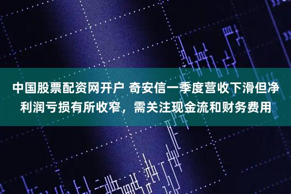中国股票配资网开户 奇安信一季度营收下滑但净利润亏损有所收窄，需关注现金流和财务费用