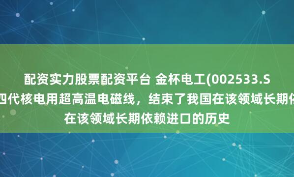 配资实力股票配资平台 金杯电工(002533.SZ)：研发的第四代核电用超高温电磁线，结束了我国在该领域长期依赖进口的历史