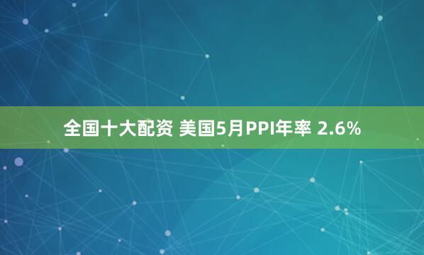 全国十大配资 美国5月PPI年率 2.6%