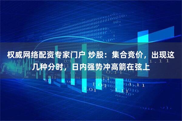 权威网络配资专家门户 炒股：集合竞价，出现这几种分时，日内强势冲高箭在弦上
