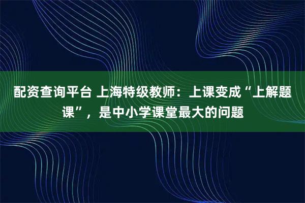 配资查询平台 上海特级教师：上课变成“上解题课”，是中小学课堂最大的问题