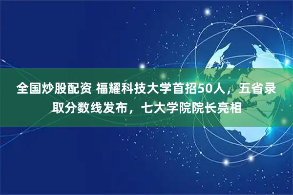 全国炒股配资 福耀科技大学首招50人，五省录取分数线发布，七大学院院长亮相