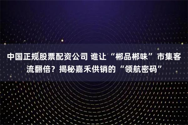 中国正规股票配资公司 谁让 “郴品郴味” 市集客流翻倍？揭秘嘉禾供销的 “领航密码”