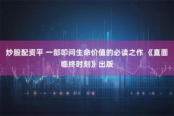 炒股配资平 一部叩问生命价值的必读之作 《直面临终时刻》出版