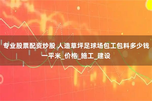 专业股票配资炒股 人造草坪足球场包工包料多少钱一平米_价格_施工_建设