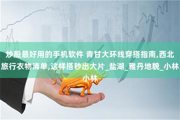 炒股最好用的手机软件 青甘大环线穿搭指南,西北旅行衣物清单,这样搭秒出大片_盐湖_雅丹地貌_小林