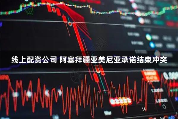 线上配资公司 阿塞拜疆亚美尼亚承诺结束冲突