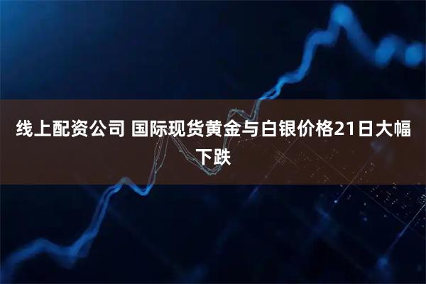 线上配资公司 国际现货黄金与白银价格21日大幅下跌
