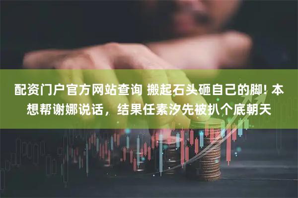配资门户官方网站查询 搬起石头砸自己的脚! 本想帮谢娜说话，结果任素汐先被扒个底朝天