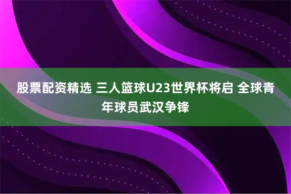 股票配资精选 三人篮球U23世界杯将启 全球青年球员武汉争锋